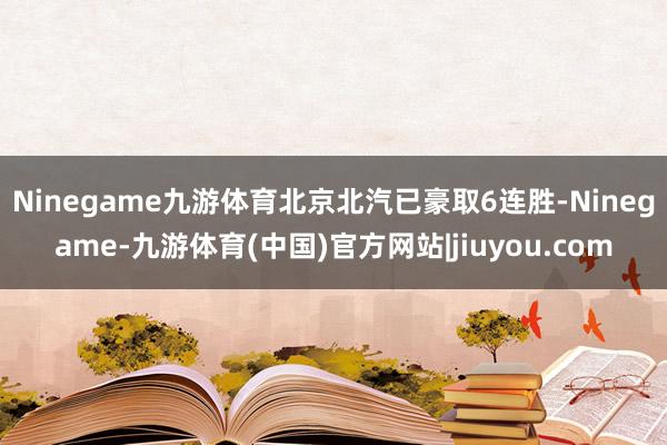 Ninegame九游体育北京北汽已豪取6连胜-Ninegame-九游体育(中国)官方网站|jiuyou.com