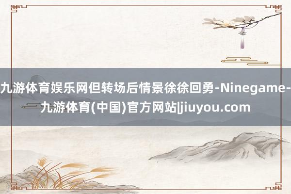 九游体育娱乐网但转场后情景徐徐回勇-Ninegame-九游体育(中国)官方网站|jiuyou.com