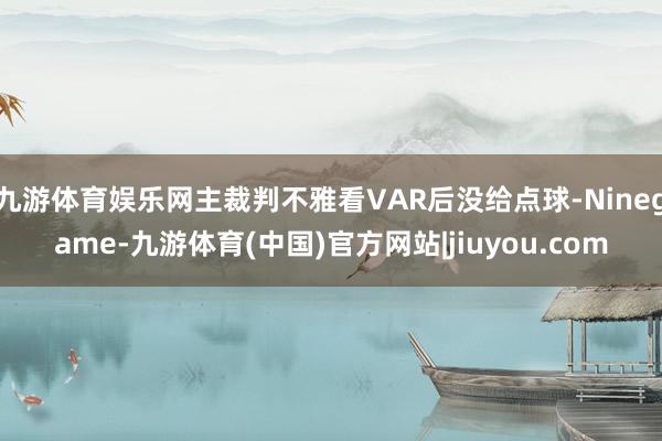 九游体育娱乐网主裁判不雅看VAR后没给点球-Ninegame-九游体育(中国)官方网站|jiuyou.com