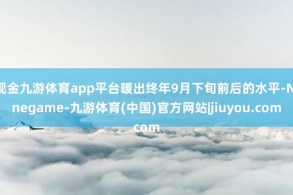 现金九游体育app平台暖出终年9月下旬前后的水平-Ninegame-九游体育(中国)官方网站|jiuyou.com