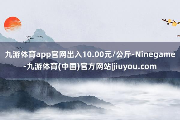 九游体育app官网出入10.00元/公斤-Ninegame-九游体育(中国)官方网站|jiuyou.com