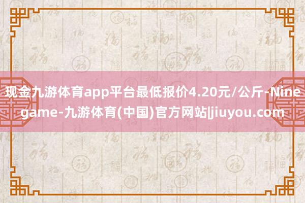 现金九游体育app平台最低报价4.20元/公斤-Ninegame-九游体育(中国)官方网站|jiuyou.com