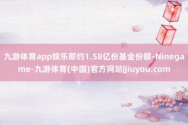 九游体育app娱乐即约1.58亿份基金份额-Ninegame-九游体育(中国)官方网站|jiuyou.com