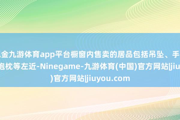 现金九游体育app平台橱窗内售卖的居品包括吊坠、手串、项链、抱枕等左近-Ninegame-九游体育(中国)官方网站|jiuyou.com