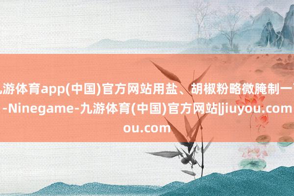 九游体育app(中国)官方网站用盐、胡椒粉略微腌制一下-Ninegame-九游体育(中国)官方网站|jiuyou.com