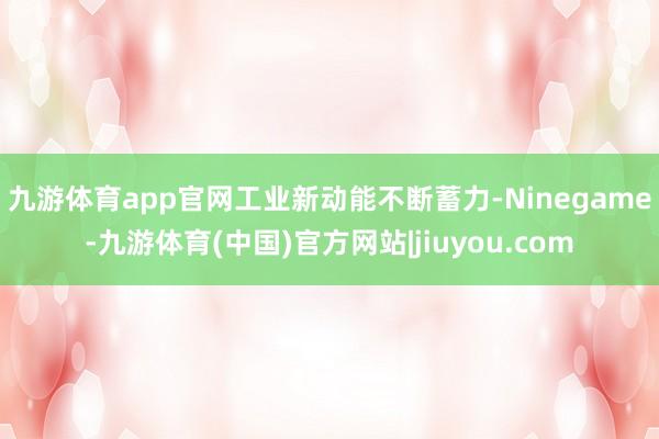 九游体育app官网　　工业新动能不断蓄力-Ninegame-九游体育(中国)官方网站|jiuyou.com