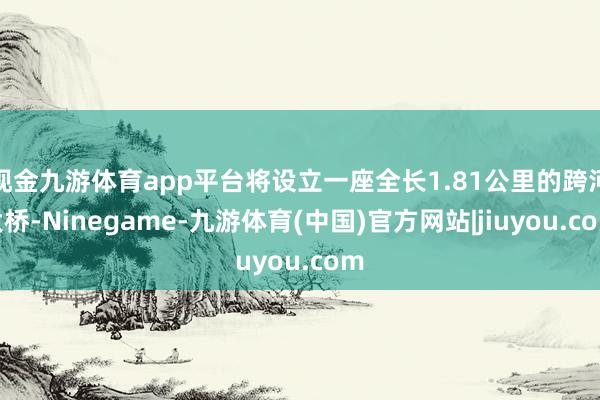 现金九游体育app平台将设立一座全长1.81公里的跨河大桥-Ninegame-九游体育(中国)官方网站|jiuyou.com