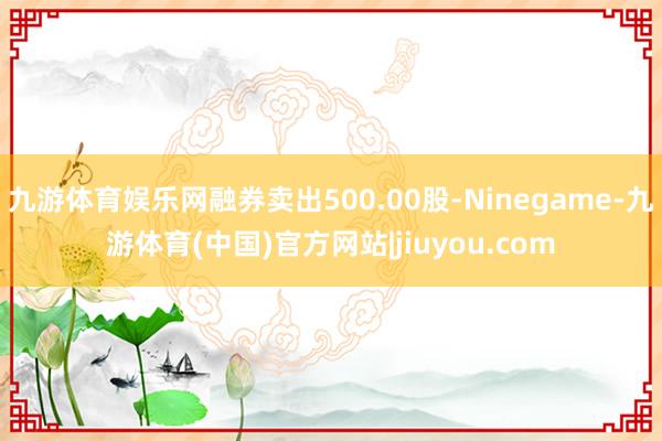 九游体育娱乐网融券卖出500.00股-Ninegame-九游体育(中国)官方网站|jiuyou.com