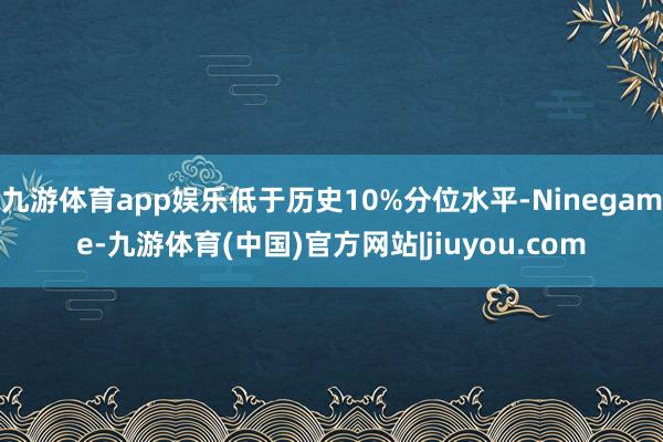 九游体育app娱乐低于历史10%分位水平-Ninegame-九游体育(中国)官方网站|jiuyou.com