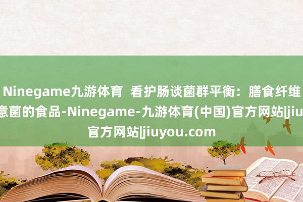 Ninegame九游体育  看护肠谈菌群平衡：膳食纤维是肠谈有意菌的食品-Ninegame-九游体育(中国)官方网站|jiuyou.com