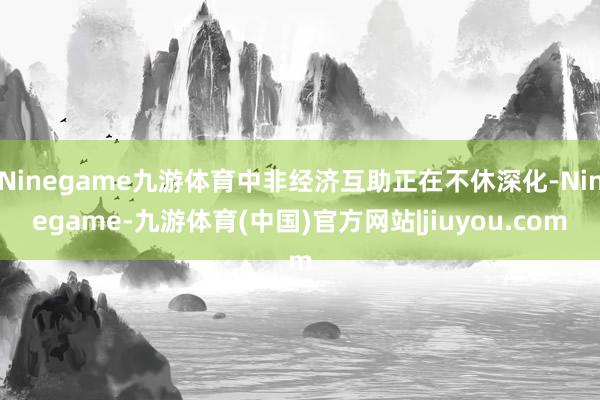 Ninegame九游体育中非经济互助正在不休深化-Ninegame-九游体育(中国)官方网站|jiuyou.com