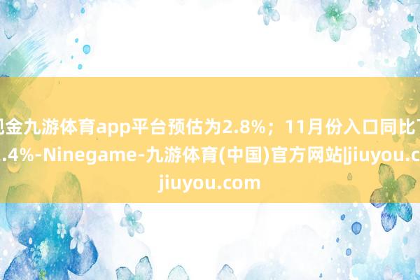 现金九游体育app平台预估为2.8%；11月份入口同比下落2.4%-Ninegame-九游体育(中国)官方网站|jiuyou.com