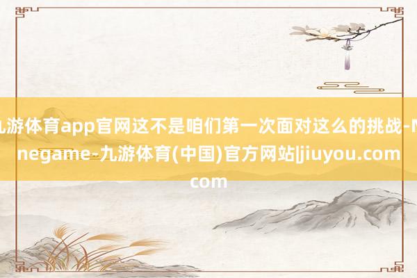 九游体育app官网这不是咱们第一次面对这么的挑战-Ninegame-九游体育(中国)官方网站|jiuyou.com