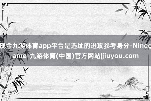 现金九游体育app平台是选址的进攻参考身分-Ninegame-九游体育(中国)官方网站|jiuyou.com