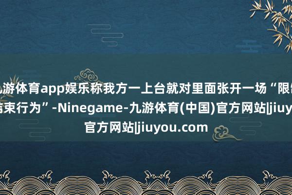 九游体育app娱乐称我方一上台就对里面张开一场“限制最大的结束行为”-Ninegame-九游体育(中国)官方网站|jiuyou.com