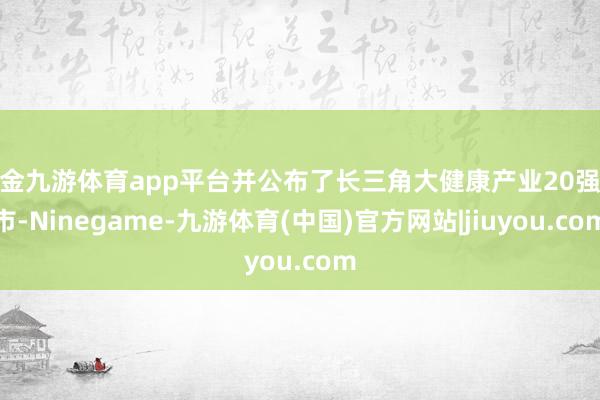 现金九游体育app平台并公布了长三角大健康产业20强城市-Ninegame-九游体育(中国)官方网站|jiuyou.com