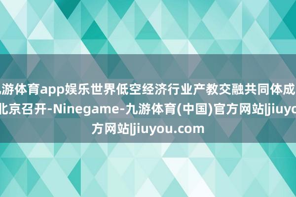 九游体育app娱乐世界低空经济行业产教交融共同体成立大会在北京召开-Ninegame-九游体育(中国)官方网站|jiuyou.com