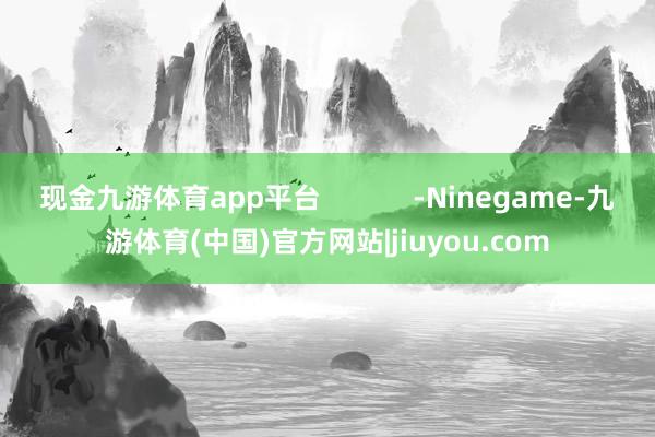 现金九游体育app平台            -Ninegame-九游体育(中国)官方网站|jiuyou.com