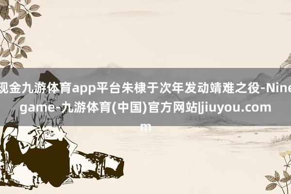 现金九游体育app平台朱棣于次年发动靖难之役-Ninegame-九游体育(中国)官方网站|jiuyou.com