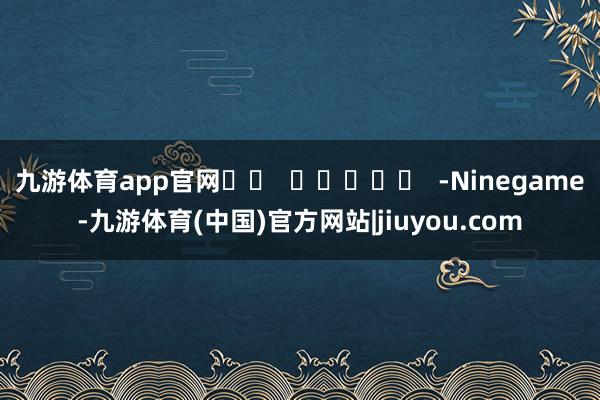 九游体育app官网		  					  -Ninegame-九游体育(中国)官方网站|jiuyou.com