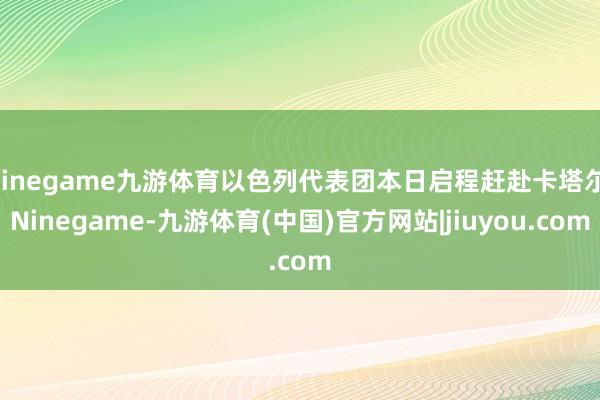 Ninegame九游体育以色列代表团本日启程赶赴卡塔尔-Ninegame-九游体育(中国)官方网站|jiuyou.com