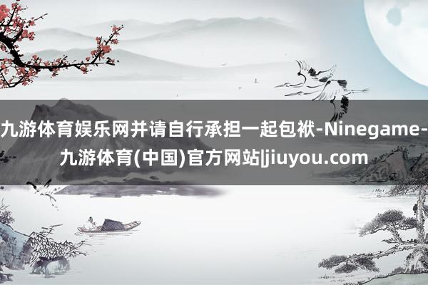 九游体育娱乐网并请自行承担一起包袱-Ninegame-九游体育(中国)官方网站|jiuyou.com