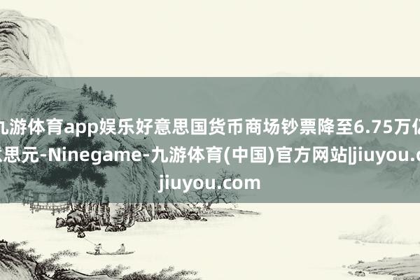 九游体育app娱乐好意思国货币商场钞票降至6.75万亿好意思元-Ninegame-九游体育(中国)官方网站|jiuyou.com