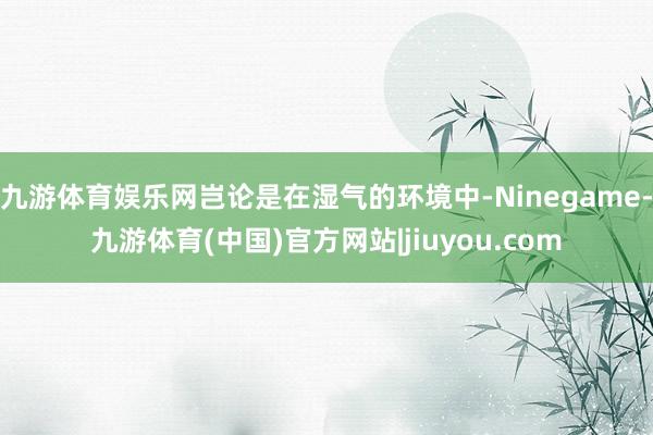 九游体育娱乐网岂论是在湿气的环境中-Ninegame-九游体育(中国)官方网站|jiuyou.com