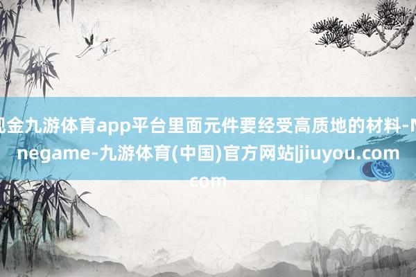 现金九游体育app平台里面元件要经受高质地的材料-Ninegame-九游体育(中国)官方网站|jiuyou.com