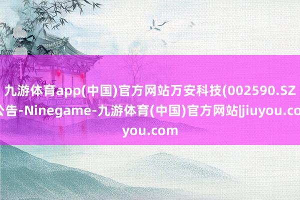 九游体育app(中国)官方网站万安科技(002590.SZ)公告-Ninegame-九游体育(中国)官方网站|jiuyou.com