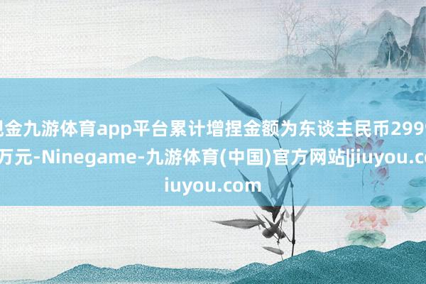 现金九游体育app平台累计增捏金额为东谈主民币2999.56万元-Ninegame-九游体育(中国)官方网站|jiuyou.com