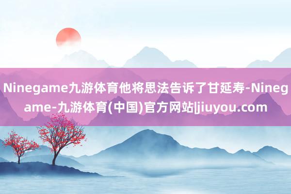 Ninegame九游体育他将思法告诉了甘延寿-Ninegame-九游体育(中国)官方网站|jiuyou.com