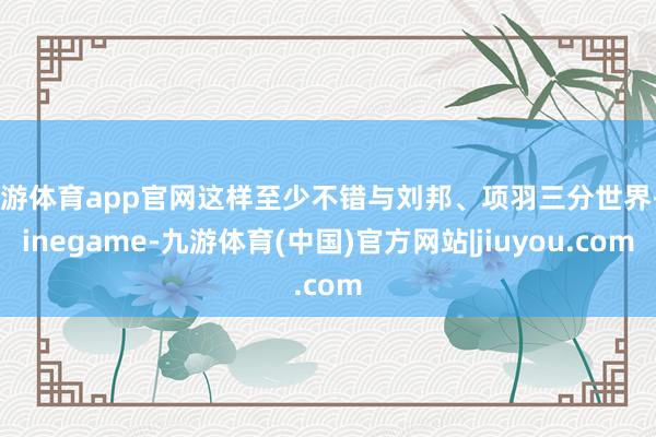 九游体育app官网这样至少不错与刘邦、项羽三分世界-Ninegame-九游体育(中国)官方网站|jiuyou.com