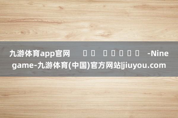 九游体育app官网      		  					  -Ninegame-九游体育(中国)官方网站|jiuyou.com