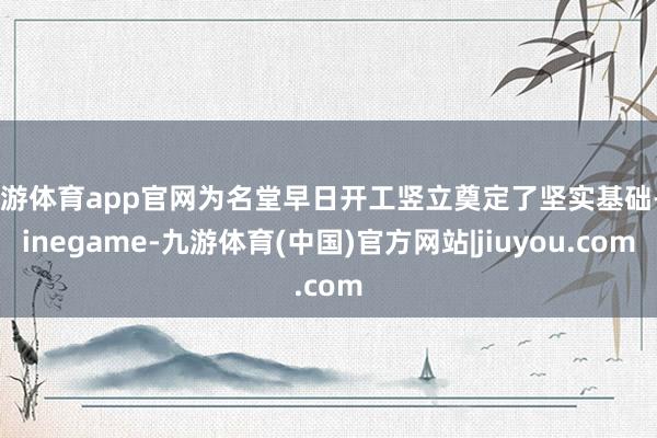 九游体育app官网为名堂早日开工竖立奠定了坚实基础-Ninegame-九游体育(中国)官方网站|jiuyou.com