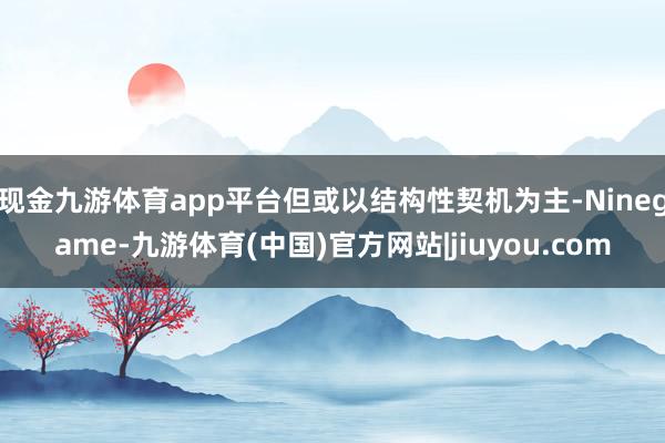 现金九游体育app平台但或以结构性契机为主-Ninegame-九游体育(中国)官方网站|jiuyou.com