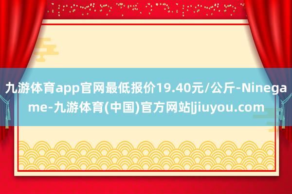 九游体育app官网最低报价19.40元/公斤-Ninegame-九游体育(中国)官方网站|jiuyou.com