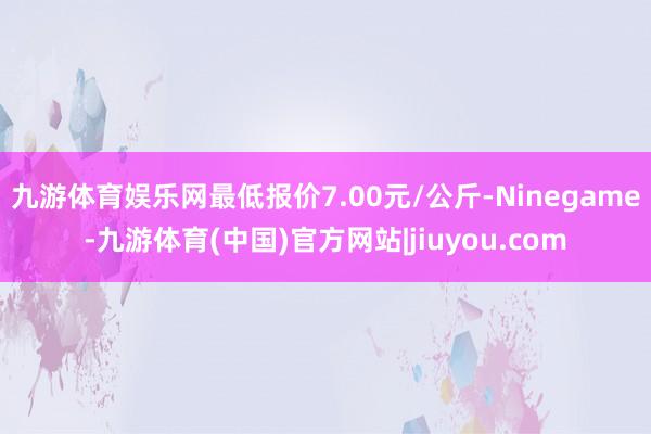 九游体育娱乐网最低报价7.00元/公斤-Ninegame-九游体育(中国)官方网站|jiuyou.com