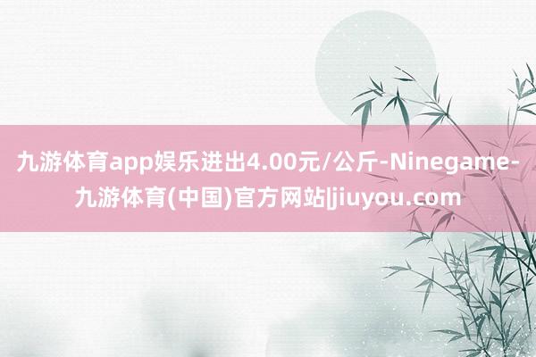 九游体育app娱乐进出4.00元/公斤-Ninegame-九游体育(中国)官方网站|jiuyou.com