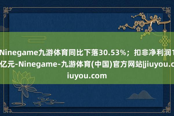 Ninegame九游体育同比下落30.53%；扣非净利润1.58亿元-Ninegame-九游体育(中国)官方网站|jiuyou.com