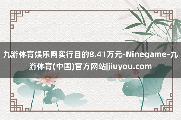 九游体育娱乐网实行目的8.41万元-Ninegame-九游体育(中国)官方网站|jiuyou.com