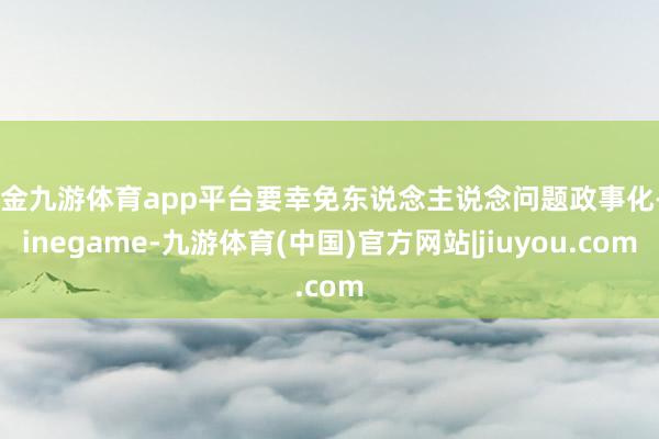 现金九游体育app平台要幸免东说念主说念问题政事化-Ninegame-九游体育(中国)官方网站|jiuyou.com