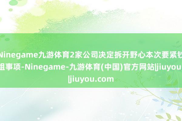 Ninegame九游体育2家公司决定拆开野心本次要紧钞票重组事项-Ninegame-九游体育(中国)官方网站|jiuyou.com