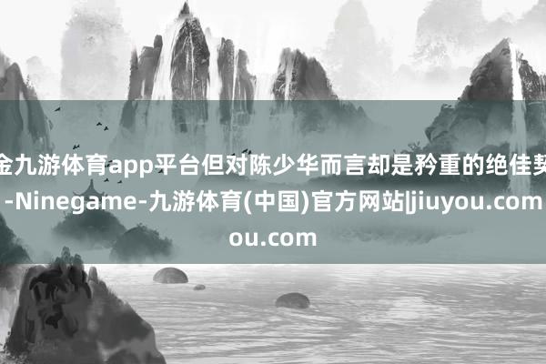 现金九游体育app平台但对陈少华而言却是矜重的绝佳契机-Ninegame-九游体育(中国)官方网站|jiuyou.com