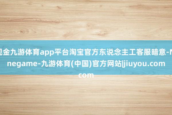 现金九游体育app平台淘宝官方东说念主工客服暗意-Ninegame-九游体育(中国)官方网站|jiuyou.com