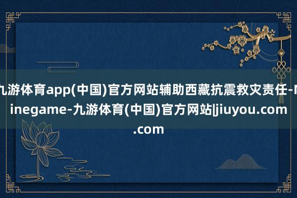 九游体育app(中国)官方网站辅助西藏抗震救灾责任-Ninegame-九游体育(中国)官方网站|jiuyou.com