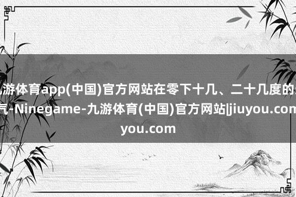 九游体育app(中国)官方网站在零下十几、二十几度的天气-Ninegame-九游体育(中国)官方网站|jiuyou.com