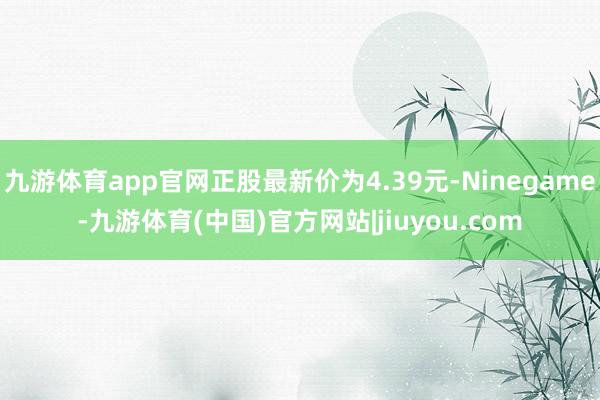 九游体育app官网正股最新价为4.39元-Ninegame-九游体育(中国)官方网站|jiuyou.com