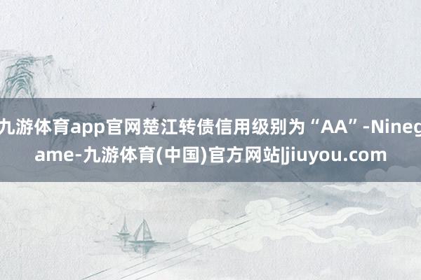 九游体育app官网楚江转债信用级别为“AA”-Ninegame-九游体育(中国)官方网站|jiuyou.com