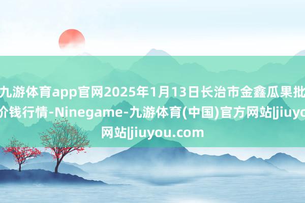 九游体育app官网2025年1月13日长治市金鑫瓜果批发商场价钱行情-Ninegame-九游体育(中国)官方网站|jiuyou.com